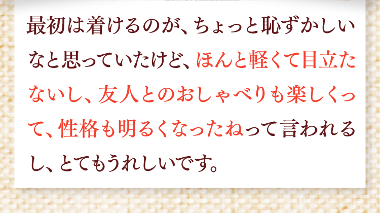 最初は着けるのがちょっと恥ずかしいなと思っていたけど、ほんと軽くて目立たないし、友人とのおしゃべりも楽しくなって、性格も明るくなったねって言われるし、とても嬉しいです。