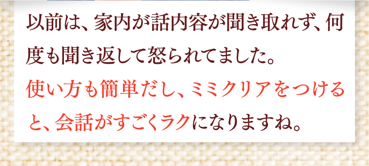 以前は、家内が話内容が聞き取れず、何度も聞き返して怒られてました。使い方も簡単だし、ミミクリアをつけると、会話がすごくラクになりますね。