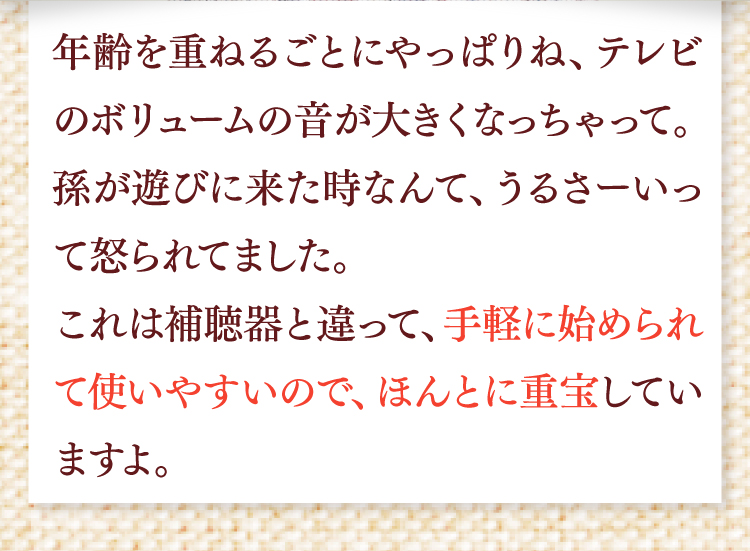 年齢を重ねるごとにやっぱりね、テレビのボリュームの音が大きくなっちゃって。孫が遊びに来た時なんて、うるさいって怒られてました。これは補聴器と違って、手軽に始められて使いやすいので、ほんとに重宝していますよ。