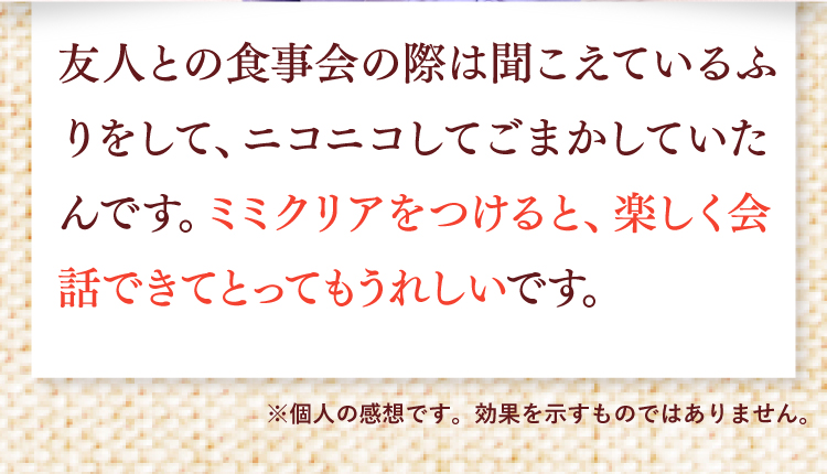 友人との食事会の際は聞こえているふりをして、ニコニコしてごまかしていたんです。ミミクリアをつけると、楽しく会話できてとっても嬉しいです。