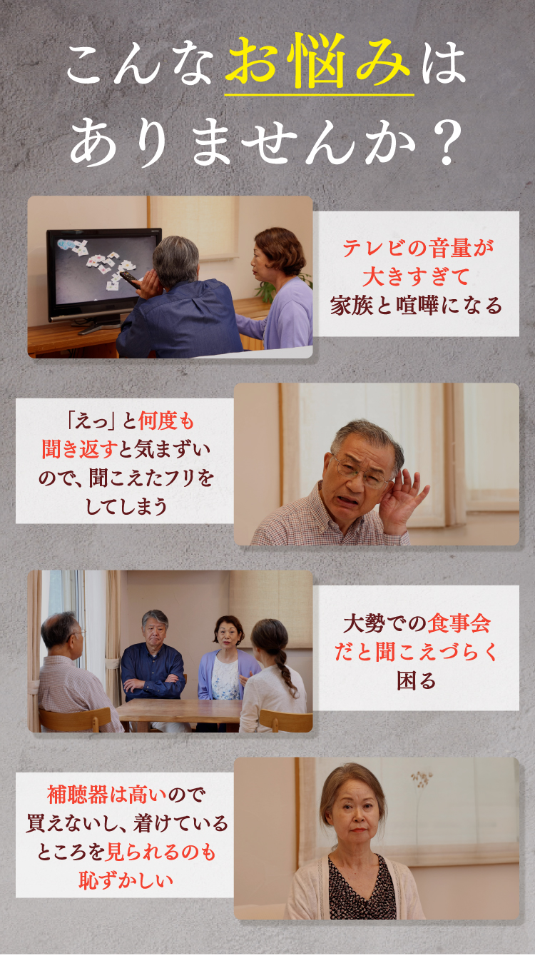 こんなお悩みはありませんか？テレビの音量が大きすぎて家族と喧嘩になる。「えっ」と何度も聞き返すのが気まずいので、聞こえたフリをしてしまう。大勢での食事会だと聞こえづらくて困る。補聴器は高いので買えないし、着けているところを見られるのも恥ずかしい。