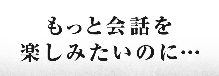 もっと会話を楽しみたいのに…