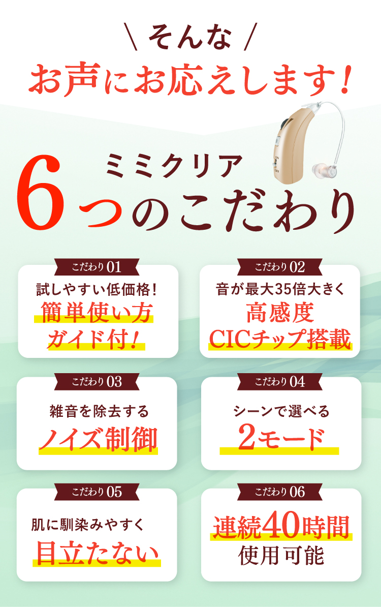 そんなお声にお応えします！ミミクリア6つのこだわり。【こだわり01】試しやすい低価格！簡単使い方ガイド付！【こだわり02】音が最大35倍大きく高感度CICチップ搭載。【こだわり03】雑音を除去するノイズ制御。【こだわり04】シーンで選べる2モード。【こだわり05】肌に馴染みやすく目立たない。【こだわり06】連続40時間使用可能。