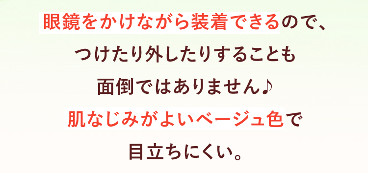 眼鏡をかけながら装着できるので、つけたり外したりすることも面倒ではありません♪肌なじみがよいベージュ色で目立ちにくい。