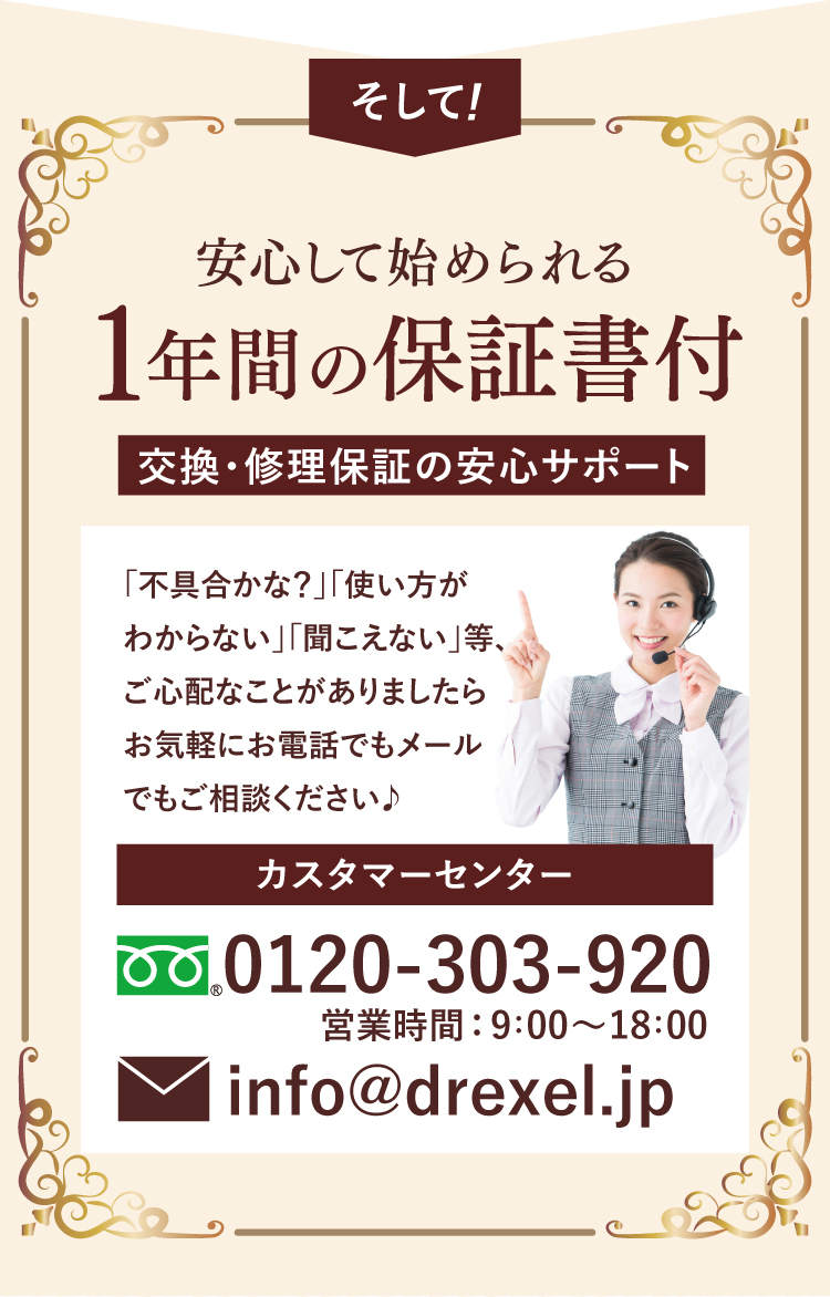 そして! 安心して始められる1年間の保証書付。交換・修理保証の安心サポート。カスタマーセンター 0120-303-920 営業時間: 9:00～18:00 info@drexel.jp