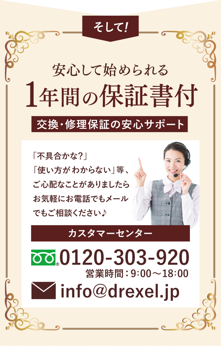 そして! 安心して始められる1年間の保証書付。交換・修理保証の安心サポート。カスタマーセンター 0120-303-920 営業時間: 9:00～18:00 info@drexel.jp