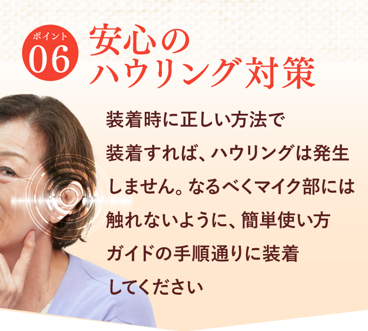 【ポイント06】安心のハウリング対策。装着時に正しい方法で装着すれば、ハウリングは発生しません。なるべくマイク部には触れないように、簡単使い方ガイドの手順通りに装着してください。