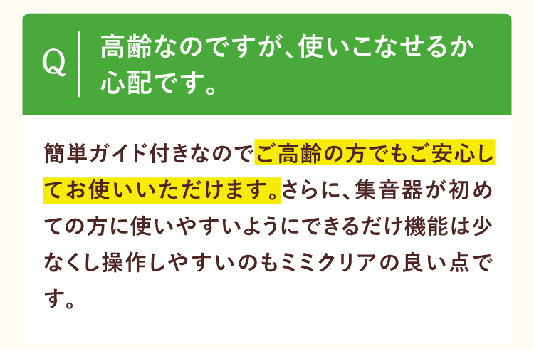 高齢なのですが、使いこなせるか心配です。簡単ガイド付きなのでご高齢の方でもご安心してお使いいただけます。さらに、集音器が初めての方に使いやすいようにできるだけ機能は少なくし操作しやすいのもミミクリアの良い点です。