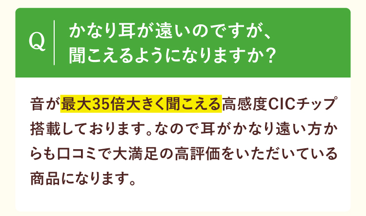 かなり耳が遠いのですが、聞こえるようになりますか？音が最大35倍大きく聞こえる高感度CICチップ搭載しております。なので耳がかなり遠い方からも口コミで大満足の高評価をいただいている商品になります。