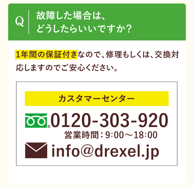 故障した場合は、どうしたらいいですか？1 年間の保証付きなので、修理もしくは、交換対応しますのでご安心ください。カスタマーセンター0120-303-920 営業時間: 9:00～18:00 info@drexel.jp