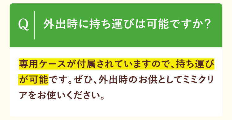 外出時に持ち運びは可能ですか？専用ケースが付属されていますので、持ち運びが可能です。ぜひ、外出時のお供としてミミクリアをお使いください。