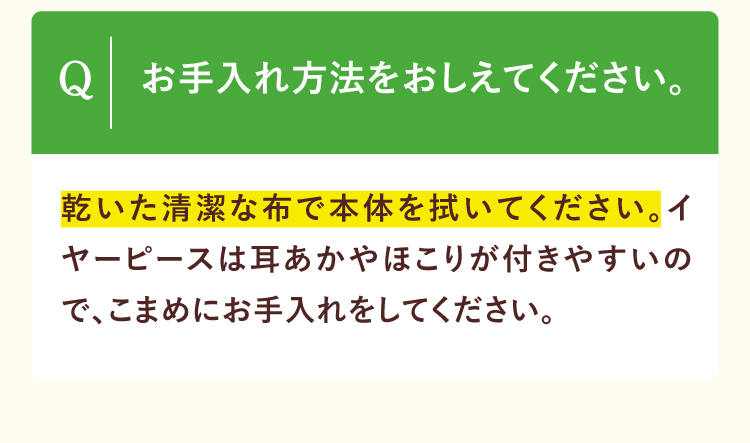 お手入れ方法をおしえてください。乾いた清潔な布で本体を拭いてください。イヤーピースは耳あかやほこりが付きやすいので、こまめにお手入れをしてください。