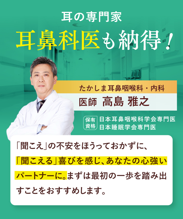 耳の専門家 耳鼻科医も納得！たかしま耳鼻咽喉科・内科 医師 高島 雅之保有資格 日本耳鼻咽喉科学会専門医 日本睡眠学会専門医 「聞こえ」の不安をほうっておかずに、「聞こえる」喜びを感じ、あなたの心強いパートナーに。まずは最初の一歩を踏み出すことをおすすめします。