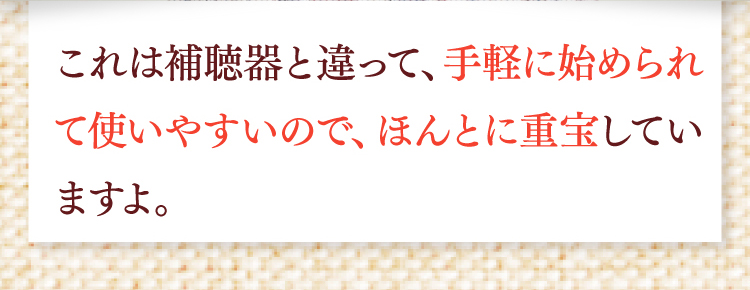 これは補聴器と違って、手軽に始められて使いやすいので、ほんとに重宝していますよ。