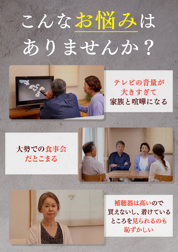 こんなお悩みはありませんか？テレビの音量が大きすぎて家族と喧嘩になる。大勢での食事会だと聞こえづらくて困る。補聴器は高いので買えないし、着けているところを見られるのも恥ずかしい。