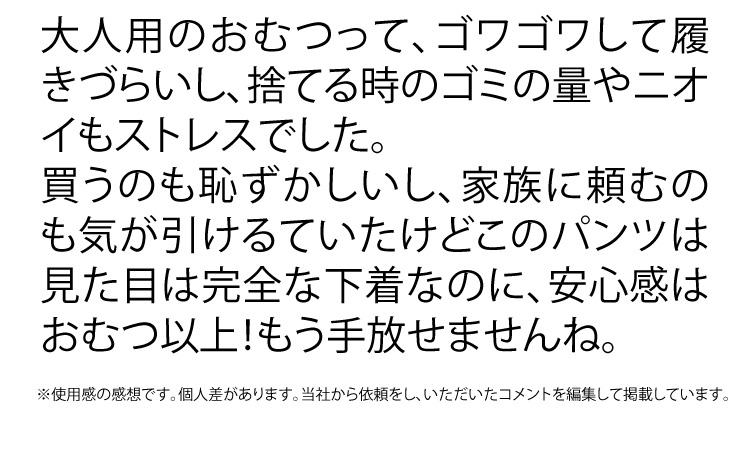 大人用のおむつって、ゴワゴワして履きづらいし、捨てる時のゴミの量やニオイもストレスでした。買うのも恥ずかしいし、家族に頼むのも気が引けていたけど、このパンツは見た目は完全な下着なのに、安心感はおむつ以上！もう手放せませんね。