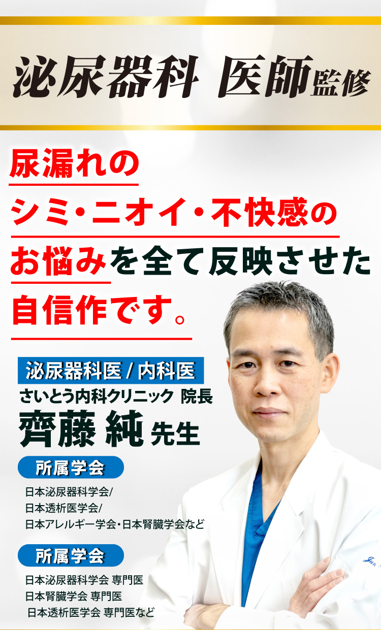 泌尿器科医師監修 尿漏れのシミ・ニオイ・不快感のお悩みを全て反映させた自信作です。　さいとう内科クリニック院長 齋藤純先生（泌尿器科医/内科医）【所属学会】日本泌尿器科学会/日本透析医学会/日本アレルギー学会・日本腎臓学会など　【所属学会】日本泌尿器科学会 専門医/日本腎臓学会 専門医/日本透析医学会 専門医など