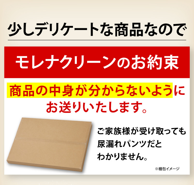少しデリケートな商品なので「モレナクリーンのお約束」商品の中身が分からないようにお送りいたします。ご家族様が受け取っても尿漏れパンツだとわかりません。