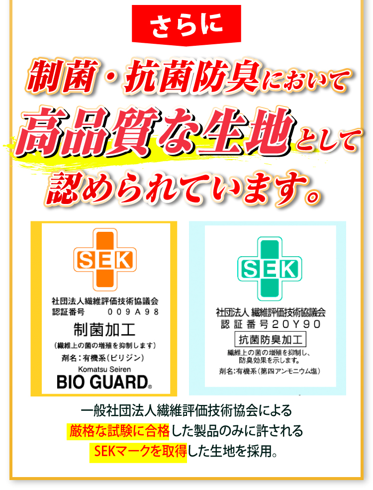 さらに制菌・抗菌防臭において高品質な生地として認められています。 一般社団法人繊維評価技術協会による厳格な試験に合格した製品にのみ許されるSKEマークを取得した生地を採用。