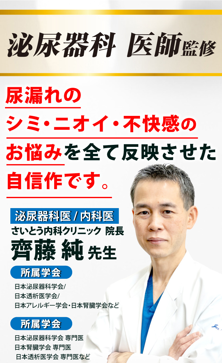 泌尿器科医師監修 尿漏れのシミ・ニオイ・不快感のお悩みを全て反映させた自信作です。　さいとう内科クリニック院長 齋藤純先生（泌尿器科医/内科医）【所属学会】日本泌尿器科学会/日本透析医学会/日本アレルギー学会・日本腎臓学会など　【所属学会】日本泌尿器科学会 専門医/日本腎臓学会 専門医/日本透析医学会 専門医など