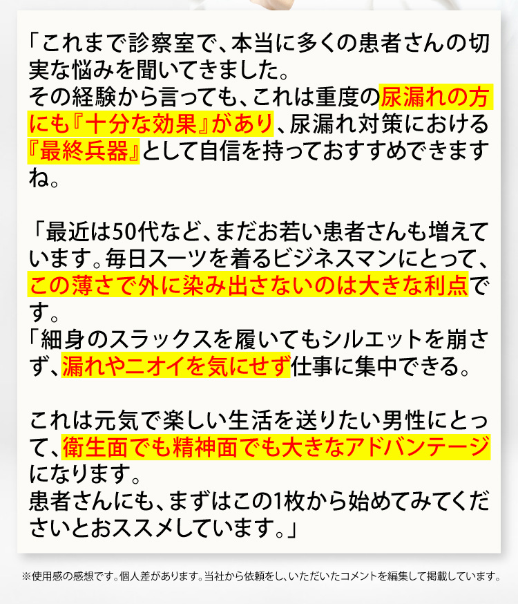 これまで診療室で、本当に多くの患者さんの切実な悩みを聞いてきました。その経験から言っても、これは重度の尿漏れの方にも『十分な効果』があり、尿漏れ対策における『最終兵器』として自信を持っておすすめできますね。最近は50代など、まだお若い患者さんも増えています。毎日スーツを着るビジネスマンにとって、この薄さで外に染み出さないのは大きな利点です。細身のスラックスを履いてもシルエットを崩さず、漏れやニオイを気にせず仕事に集中できる。これは元気で楽しい生活を送りたい男性にとって、衛生面でも精神面でも大きなアドバンテージになります。患者さんにも、まずはこの1枚から始めてみてくださいとオススメしています。