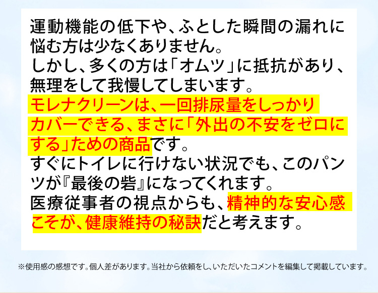 運動機能の低下や、ふとした瞬間の漏れに悩む方は少なくありません。しかし、多くの方は「オムツ」に抵抗があり、無理をして頑張っています。モレナクリーンは、一回の排尿量をしっかりカバーできる、まさに「外出の不安をゼロにする」ための商品です。すぐにトイレに行けない状況でも、このパンツが『最後の砦』になってくれます。医療従事者の視点からも、精神的な安心感こそが、健康維持の秘訣だと考えます。