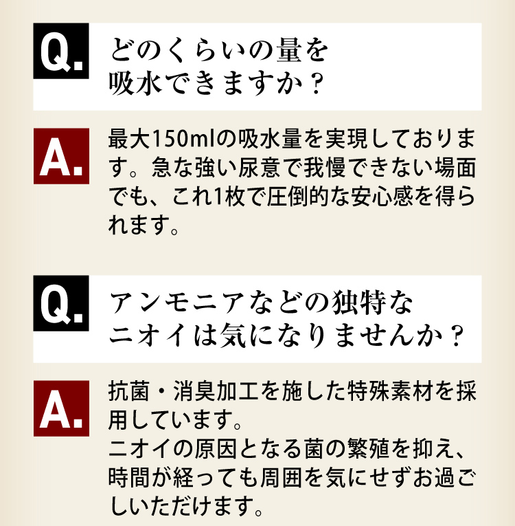 Q3.どのくらいの量を吸水できますか？A3.最大150mlの吸水量を実現しております。急な強い尿意で我慢できない場面でも、これ1枚で圧倒的な安心感を得られます。Q4.アンモニアなどの独特なニオイは気になりませんか？A4.抗菌・消臭加工を施した特殊素材を採用しています。ニオイの原因となる菌の繁殖を抑え、時間が経っても周囲を気にせずにお過ごしいただけます。