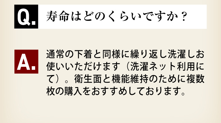 Q5.寿命はどのくらいですか？A5.通常の下着と同様に繰り返しお使いいただけます（洗濯ネット利用にて）。衛生面と機能性維持のために複数枚の購入をおすすめしております。
