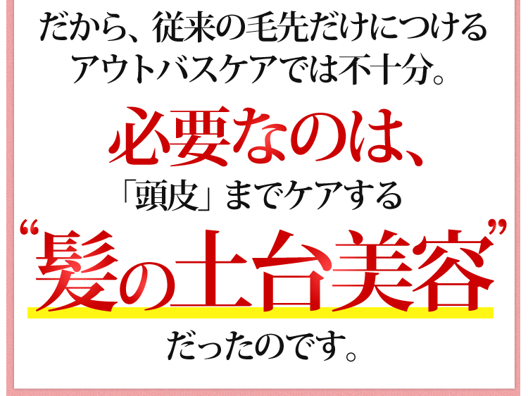 だから、従来の毛先だけにつけるアウトバスケアでは不十分。必要なのは「頭皮」までケアする”髪の土台美容”だったのです。