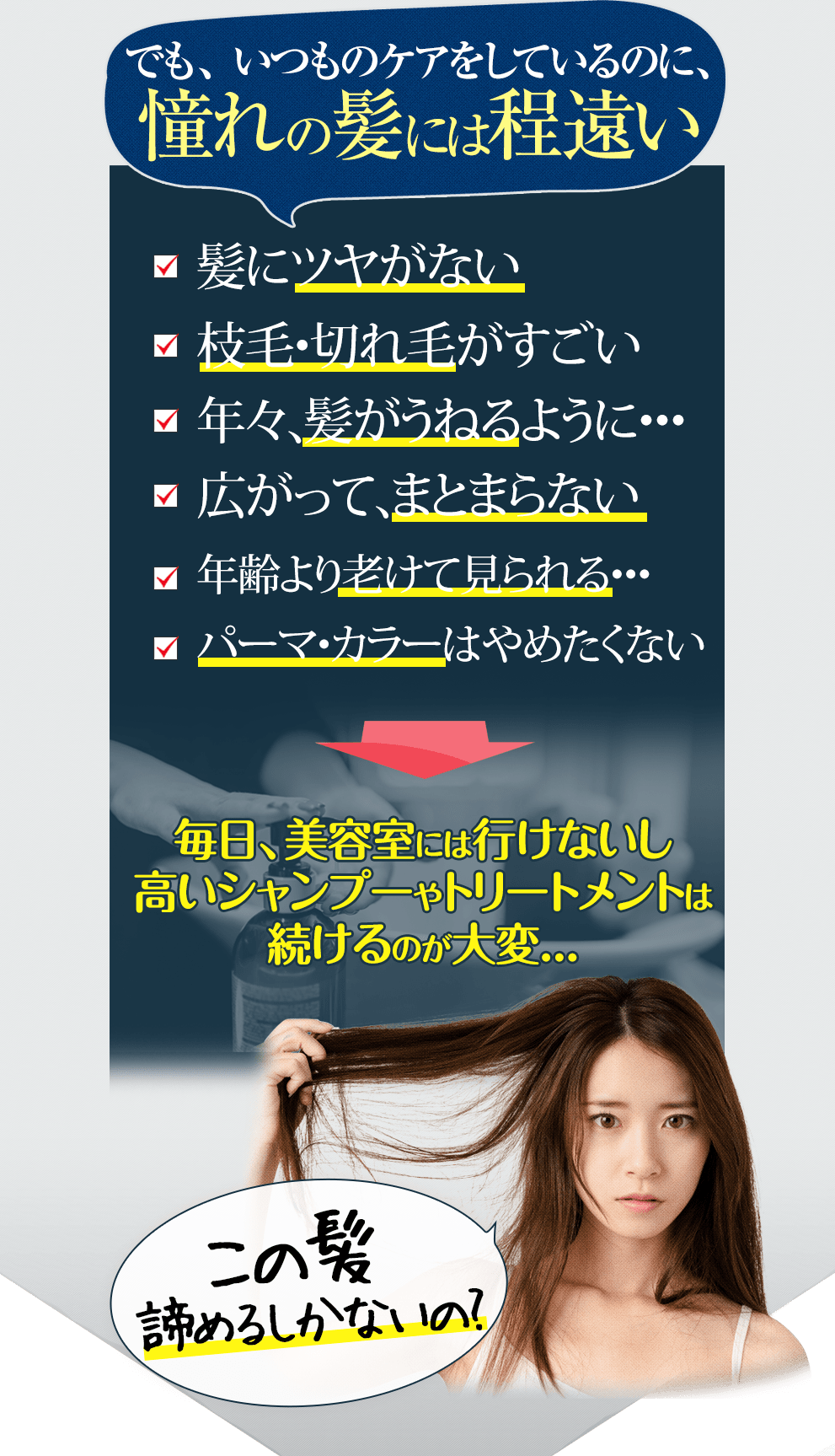 でも、いつものケアをしているのに、憧れの髪には程遠い □髪にツヤがない□美容室の仕上がりが続かない□枝毛・切れ毛がすごい□年々、髪がうねるように…□広がって、まとまらない□昔よりハリ・コシがなくなった□年齢より老けて見られる…□パーマ・カラーはやめたくない 毎日、美容室には行けないし高いシャンプーやトリートメントは続けるのが大変… 子の髪諦めるしかないの?