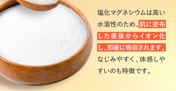塩化マグネシウムは高い水溶性のため、肌に塗布した直後からイオン化し、即座に吸収されます。なじみやすく、体感しやすいのも特徴です。