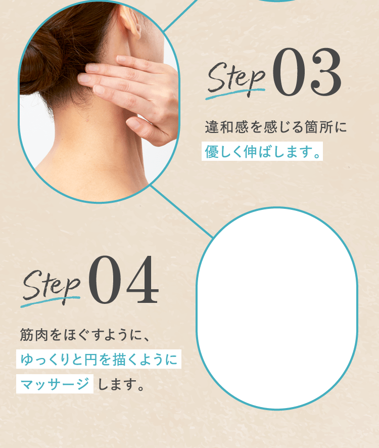 STEP03 違和感を感じる箇所に優しく伸ばします。STEP04 筋肉をほぐすように、ゆっくりと円を描くようにマッサージ します。