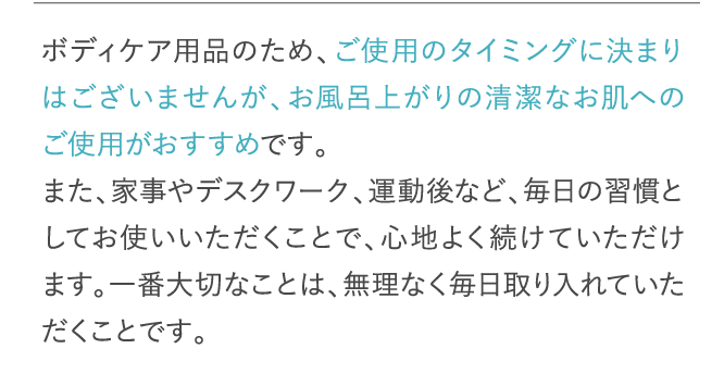 ボディケア用品のため、ご使用のタイミングに決まりはございませんが、お風呂上がりの清潔なお肌へのご使用がおすすめです。…