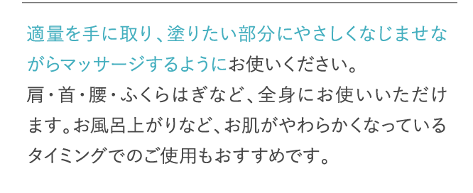 適量を手に取り、塗りたい部分にやさしくなじませながらマッサージするようにお使いください。…