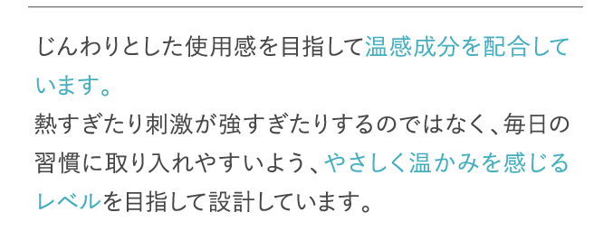 じんわりとした使用感を目指して温感成分を配合しています。…
