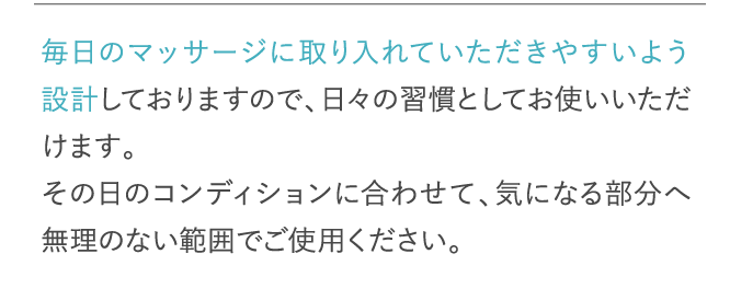 毎日のマッサージに取り入れていただきやすいよう設計しておりますので、日々の習慣としてお使いいただけます。…